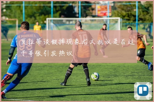 莫拉蒂谈假摔现象尤文抗议是否过于夸张引发热议