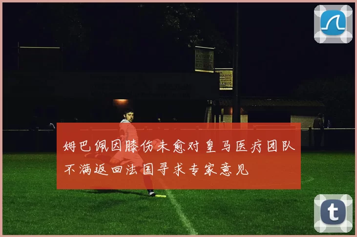 姆巴佩因膝伤未愈对皇马医疗团队不满返回法国寻求专家意见