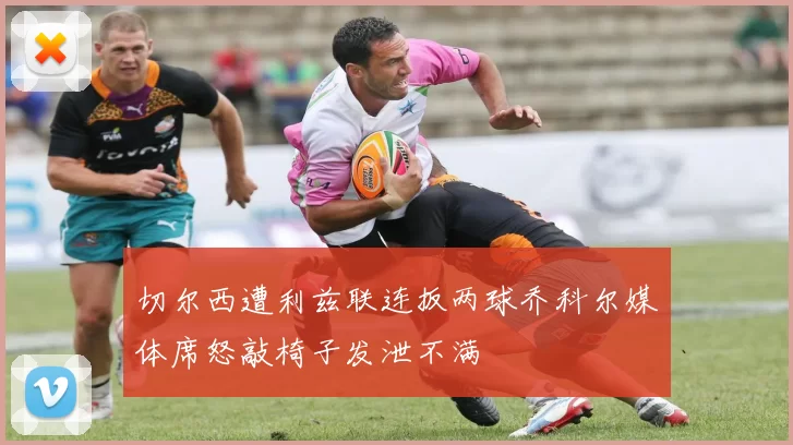切尔西遭利兹联连扳两球乔科尔媒体席怒敲椅子发泄不满