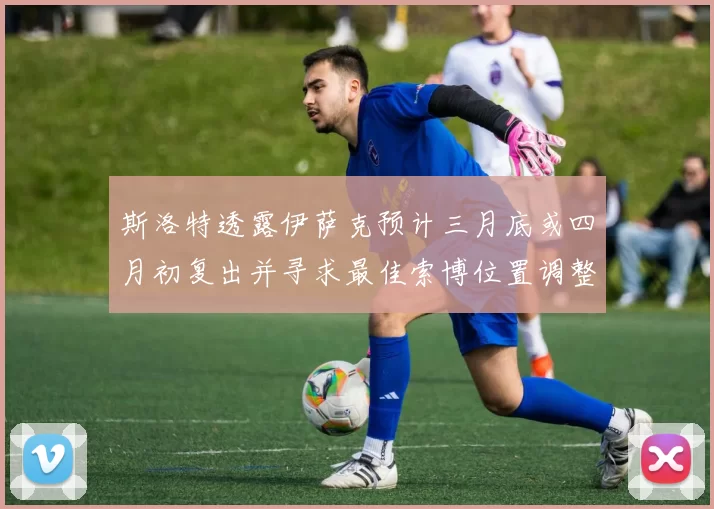斯洛特透露伊萨克预计三月底或四月初复出并寻求最佳索博位置调整方案