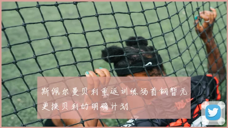 斯佩尔曼贝利重返训练场首钢暂无更换贝利的明确计划