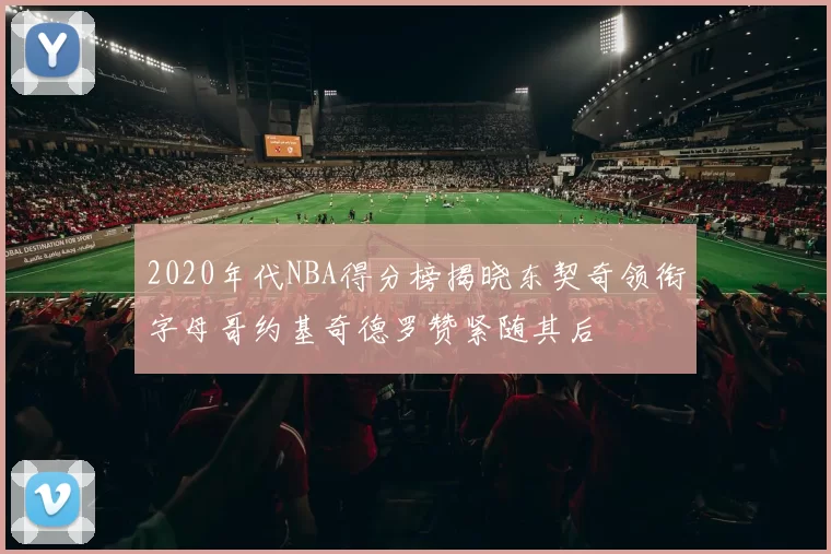 2020年代NBA得分榜揭晓东契奇领衔字母哥约基奇德罗赞紧随其后