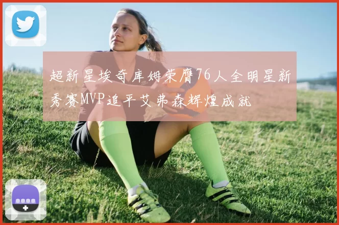 超新星埃奇库姆荣膺76人全明星新秀赛MVP追平艾弗森辉煌成就