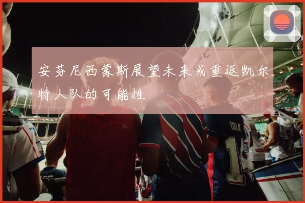 安芬尼西蒙斯展望未来或重返凯尔特人队的可能性
