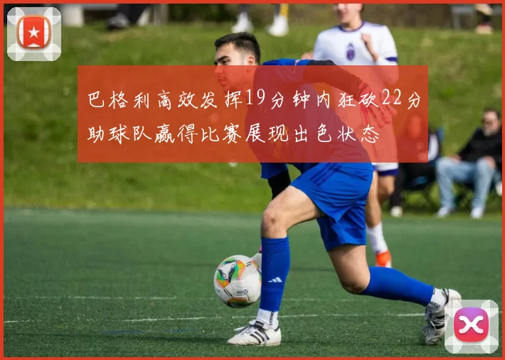 巴格利高效发挥19分钟内狂砍22分助球队赢得比赛展现出色状态