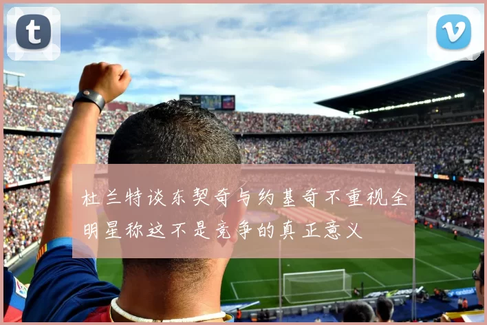 杜兰特谈东契奇与约基奇不重视全明星称这不是竞争的真正意义