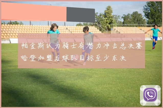 帕金斯认为骑士有潜力冲击总决赛哈登加盟后球队目标至少东决