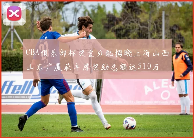 CBA俱乐部杯奖金分配揭晓上海山西山东广厦获丰厚奖励总额达510万