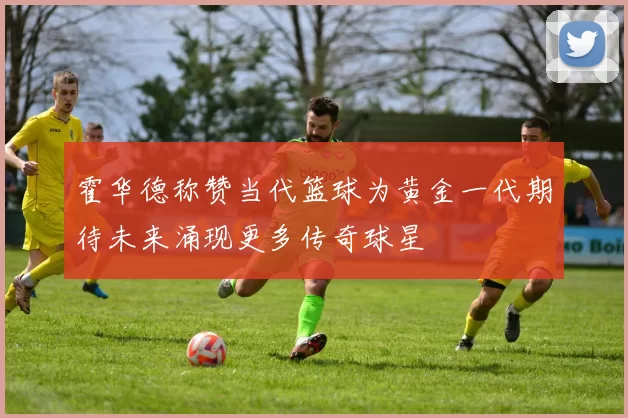 霍华德称赞当代篮球为黄金一代期待未来涌现更多传奇球星
