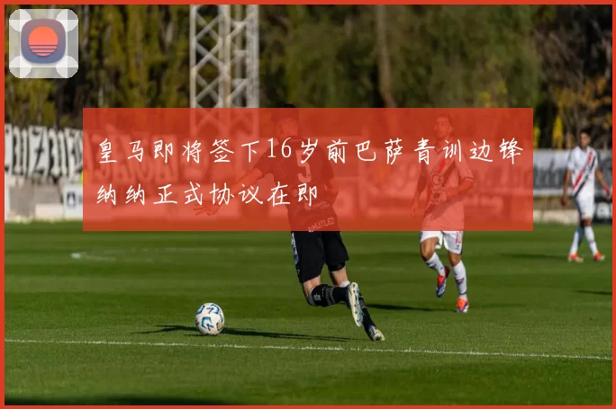 皇马即将签下16岁前巴萨青训边锋纳纳正式协议在即