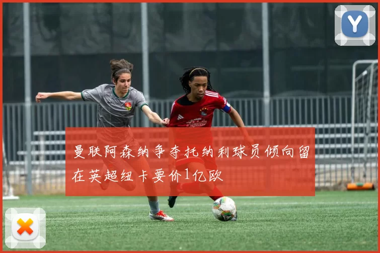 曼联阿森纳争夺托纳利球员倾向留在英超纽卡要价1亿欧