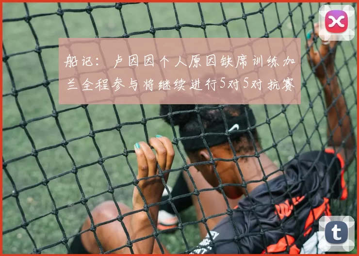 船记：卢因因个人原因缺席训练加兰全程参与将继续进行5对5对抗赛