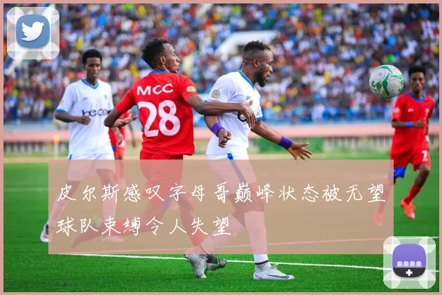 皮尔斯感叹字母哥巅峰状态被无望球队束缚令人失望