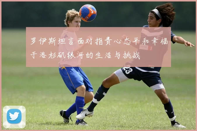 罗伊斯坦言面对指责心态平和幸福于洛杉矶银河的生活与挑战