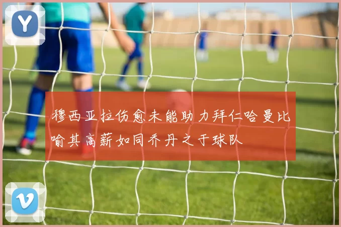 穆西亚拉伤愈未能助力拜仁哈曼比喻其高薪如同乔丹之于球队