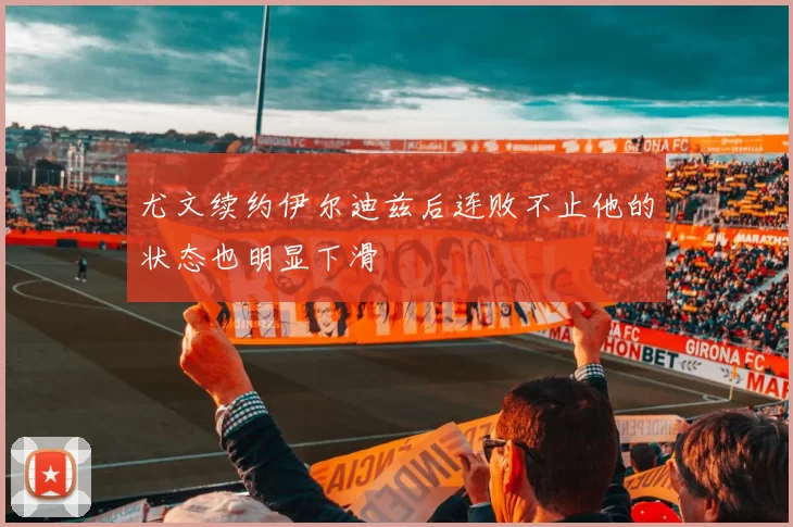 尤文续约伊尔迪兹后连败不止他的状态也明显下滑