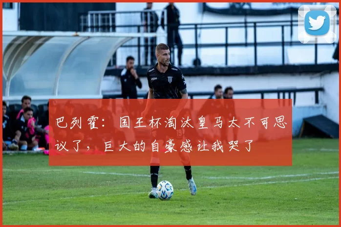 巴列霍：国王杯淘汰皇马太不可思议了，巨大的自豪感让我哭了