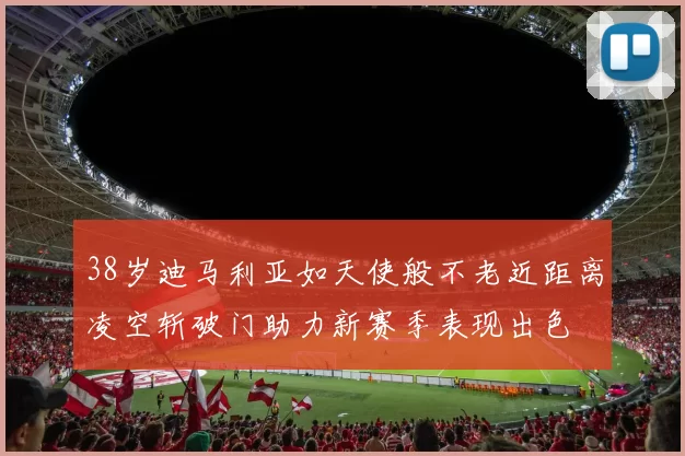 38岁迪马利亚如天使般不老近距离凌空斩破门助力新赛季表现出色