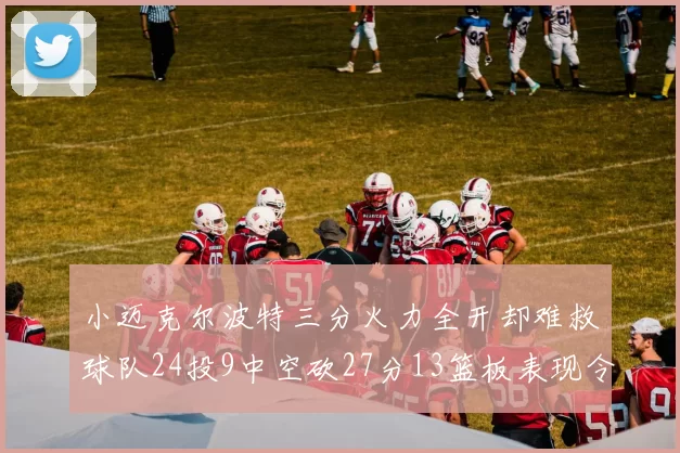 小迈克尔波特三分火力全开却难救球队24投9中空砍27分13篮板表现令人唏嘘