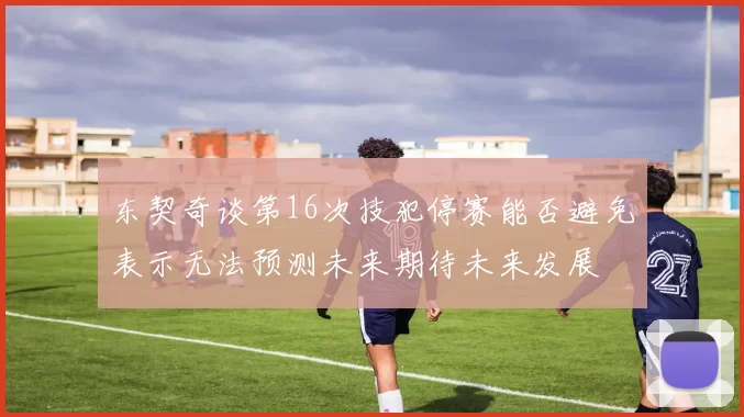 东契奇谈第16次技犯停赛能否避免表示无法预测未来期待未来发展