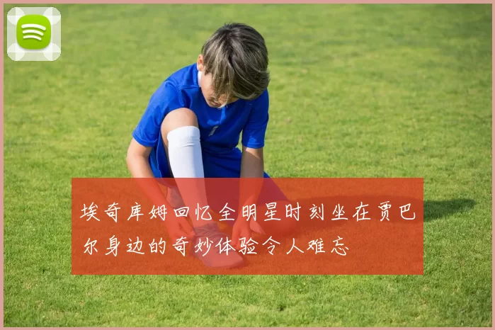 埃奇库姆回忆全明星时刻坐在贾巴尔身边的奇妙体验令人难忘