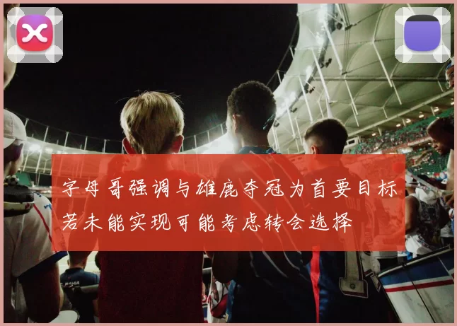 字母哥强调与雄鹿夺冠为首要目标若未能实现可能考虑转会选择