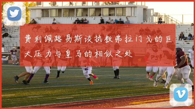 费利佩路易斯谈执教弗拉门戈的巨大压力与皇马的相似之处