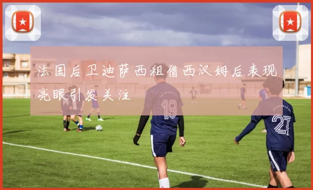 法国后卫迪萨西租借西汉姆后表现亮眼引发关注