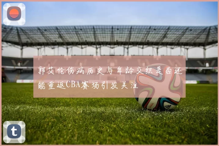 郭艾伦伤病历史与年龄交织是否还能重返CBA赛场引发关注