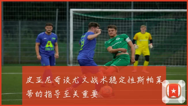 皮亚尼奇谈尤文战术稳定性斯帕莱蒂的指导至关重要