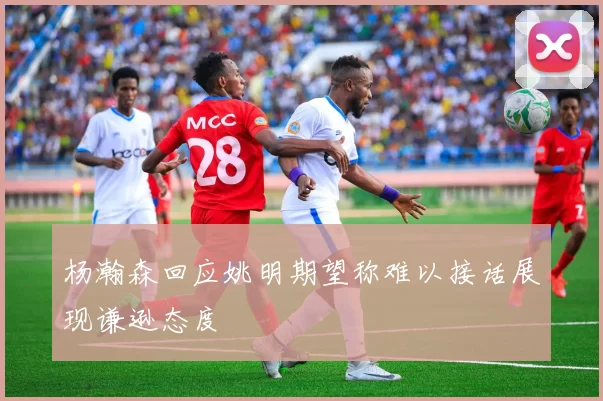 杨瀚森回应姚明期望称难以接话展现谦逊态度