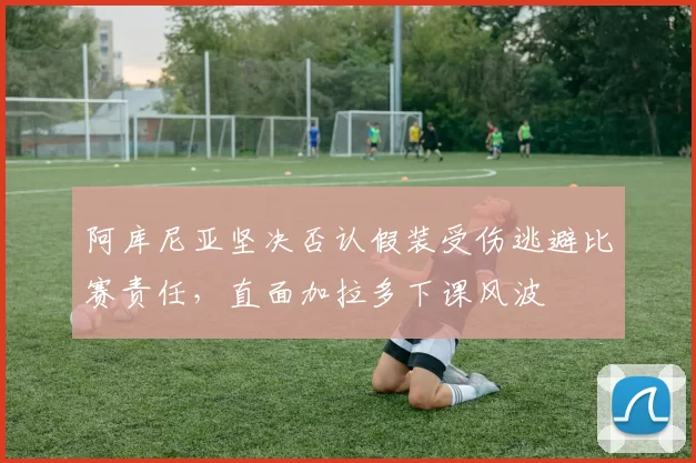 阿库尼亚坚决否认假装受伤逃避比赛责任，直面加拉多下课风波