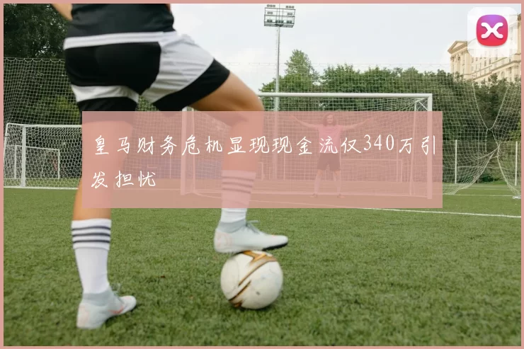 皇马财务危机显现现金流仅340万引发担忧
