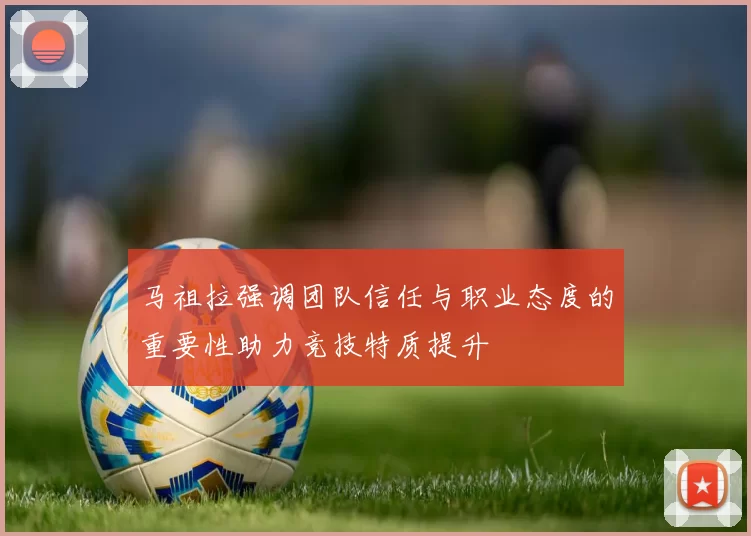 马祖拉强调团队信任与职业态度的重要性助力竞技特质提升