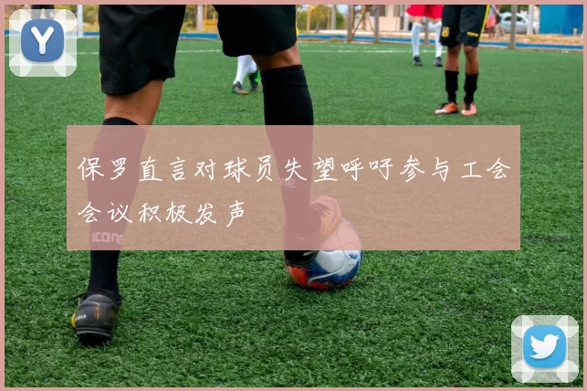 保罗直言对球员失望呼吁参与工会会议积极发声